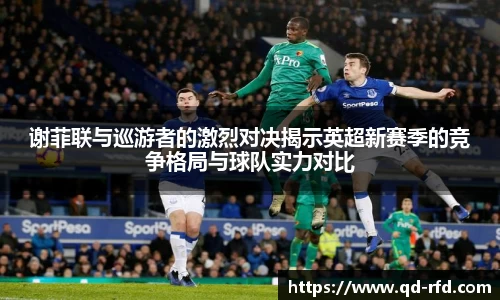 谢菲联与巡游者的激烈对决揭示英超新赛季的竞争格局与球队实力对比